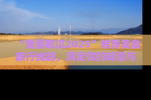 “我要吃瓜2025”推荐美食旅行线路，满足你的味蕾与好奇心