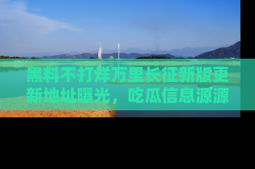 黑料不打烊万里长征新版更新地址曝光，吃瓜信息源源不断