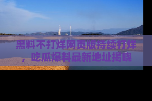 黑料不打烊网页版持续打烊，吃瓜爆料最新地址揭晓