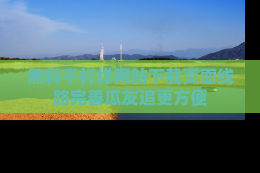 黑料不打烊网站下载页面线路完善瓜友追更方便