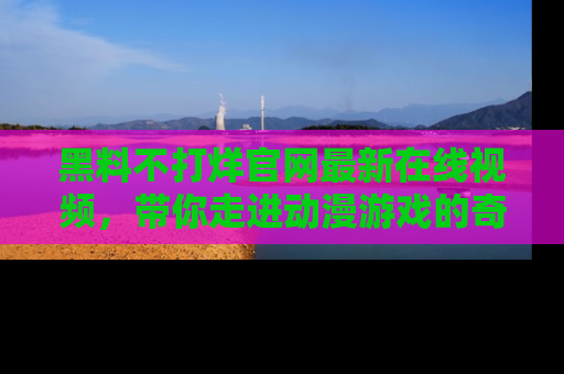 黑料不打烊官网最新在线视频，带你走进动漫游戏的奇幻与现实交汇处