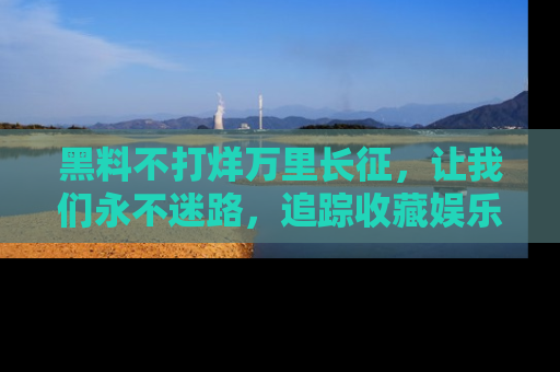 黑料不打烊万里长征，让我们永不迷路，追踪收藏娱乐爆料的乐趣！