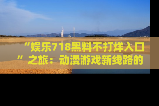 “娱乐718黑料不打烊入口”之旅：动漫游戏新线路的耀眼内幕曝光！