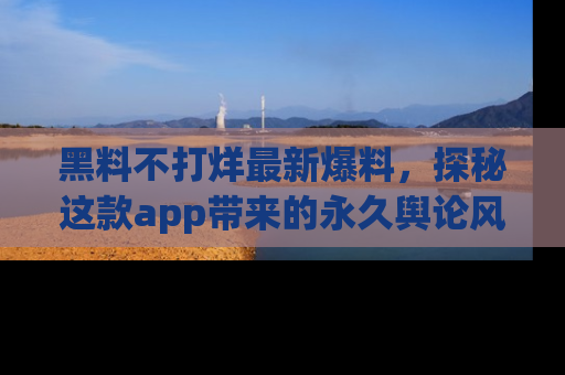 黑料不打烊最新爆料，探秘这款app带来的永久舆论风暴