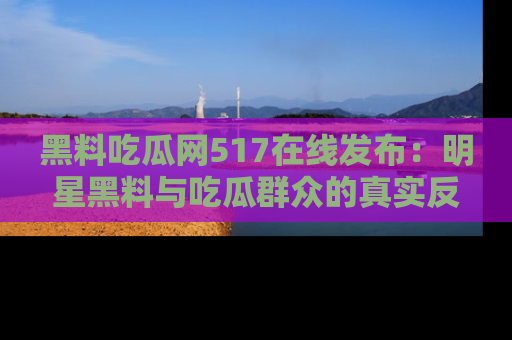 黑料吃瓜网517在线发布：明星黑料与吃瓜群众的真实反应