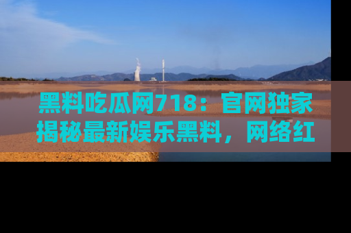黑料吃瓜网718：官网独家揭秘最新娱乐黑料，网络红人齐聚一堂！