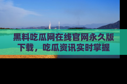 黑料吃瓜网在线官网永久版下载，吃瓜资讯实时掌握