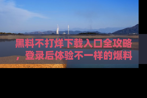 黑料不打烊下载入口全攻略，登录后体验不一样的爆料乐趣！