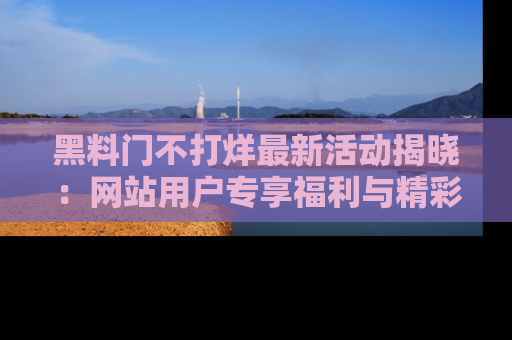 黑料门不打烊最新活动揭晓：网站用户专享福利与精彩内容抢先看