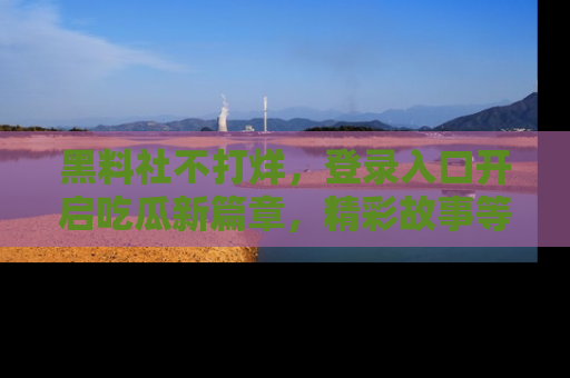 黑料社不打烊，登录入口开启吃瓜新篇章，精彩故事等你来发现！