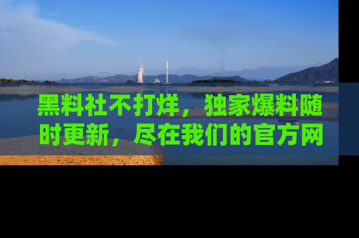 黑料社不打烊，独家爆料随时更新，尽在我们的官方网站网址！