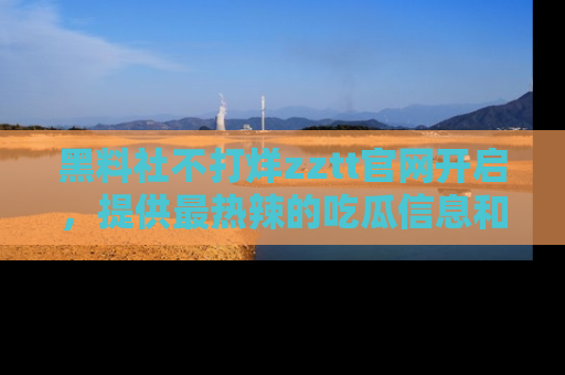 黑料社不打烊zztt官网开启，提供最热辣的吃瓜信息和黑料分享！