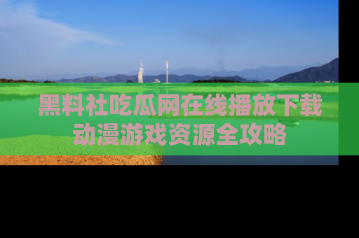 黑料社吃瓜网在线播放下载动漫游戏资源全攻略