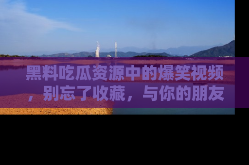黑料吃瓜资源中的爆笑视频，别忘了收藏，与你的朋友一起分享乐趣！