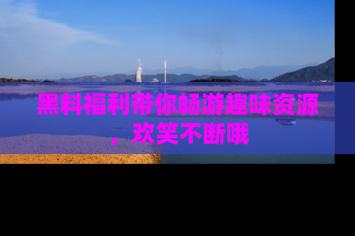 黑料福利带你畅游趣味资源，欢笑不断哦