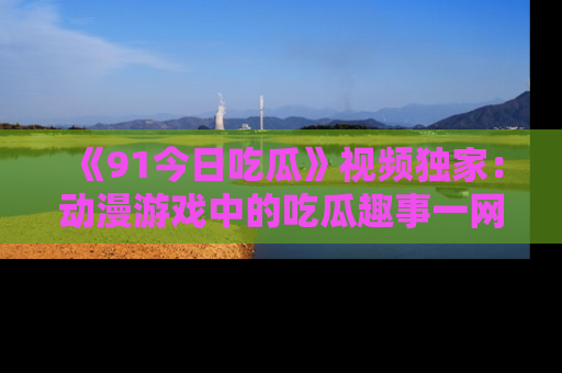 《91今日吃瓜》视频独家：动漫游戏中的吃瓜趣事一网打尽！