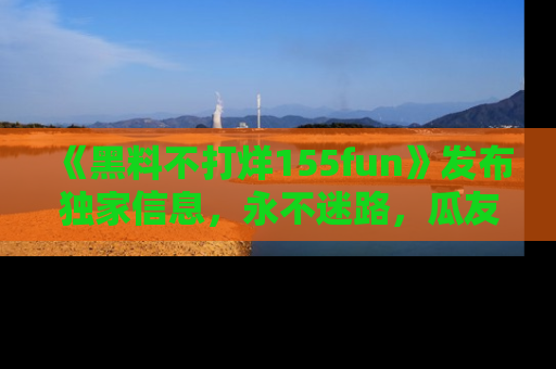 《黑料不打烊155fun》发布独家信息，永不迷路，瓜友们的最佳选择！