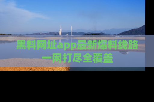 黑料网址app最新爆料线路一网打尽全覆盖