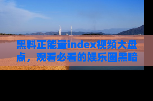 黑料正能量index视频大盘点，观看必看的娱乐圈黑暗与光明！