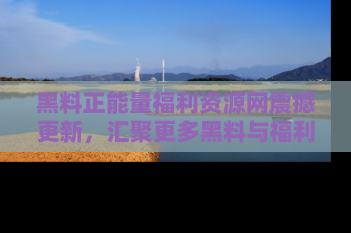 黑料正能量福利资源网震撼更新，汇聚更多黑料与福利！