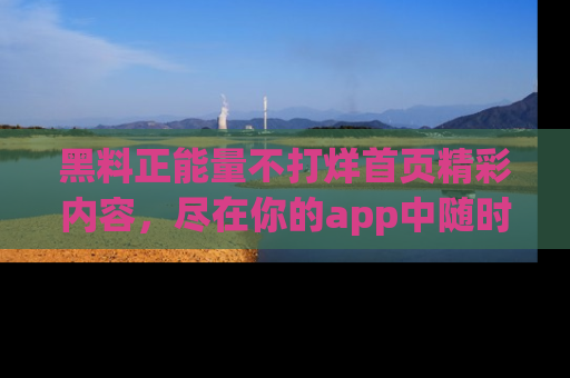 黑料正能量不打烊首页精彩内容，尽在你的app中随时观看
