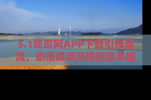 5.1吃瓜网APP下载引领潮流，动漫游戏风格新版本盛情发布！