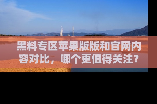 黑料专区苹果版版和官网内容对比，哪个更值得关注？