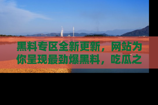 黑料专区全新更新，网站为你呈现最劲爆黑料，吃瓜之旅从这里开始！