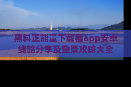 黑料正能量下载器app安卓线路分享及登录攻略大全
