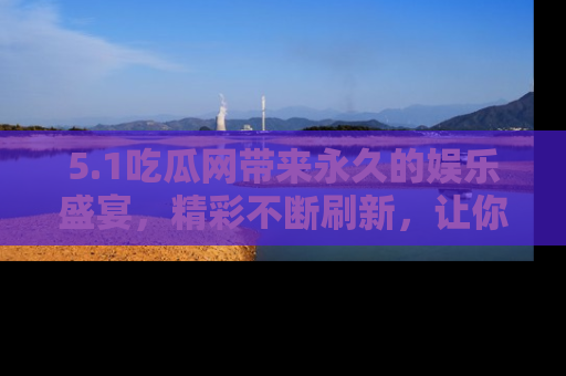 5.1吃瓜网带来永久的娱乐盛宴，精彩不断刷新，让你乐在其中