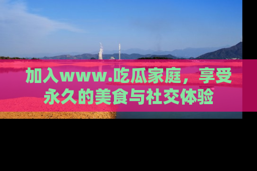 加入www.吃瓜家庭，享受永久的美食与社交体验