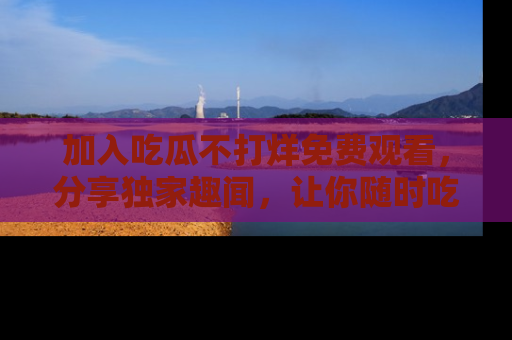 加入吃瓜不打烊免费观看，分享独家趣闻，让你随时吃瓜不停！
