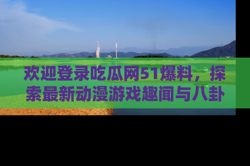欢迎登录吃瓜网51爆料，探索最新动漫游戏趣闻与八卦！