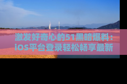 激发好奇心的51黑暗爆料：iOS平台登录轻松畅享最新八卦，刷新你的宠儿清单！
