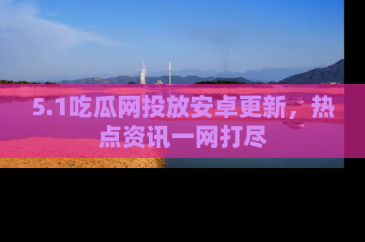 5.1吃瓜网投放安卓更新，热点资讯一网打尽