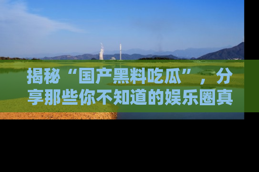 揭秘“国产黑料吃瓜”，分享那些你不知道的娱乐圈真实内幕！