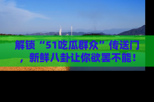 解锁“51吃瓜群众”传送门，新鲜八卦让你欲罢不能！
