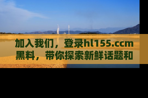 加入我们，登录hl155.ccm黑料，带你探索新鲜话题和黑料趣事！