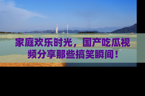 家庭欢乐时光，国产吃瓜视频分享那些搞笑瞬间！