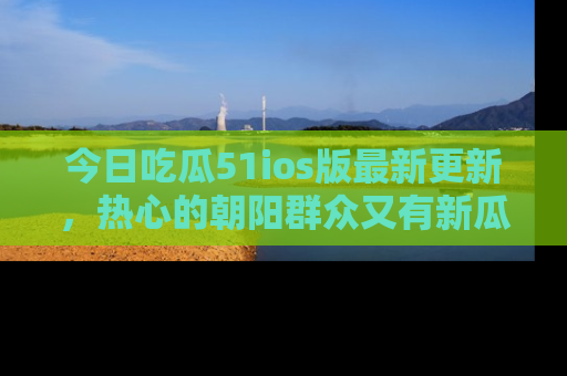 今日吃瓜51ios版最新更新，热心的朝阳群众又有新瓜要分享啦！