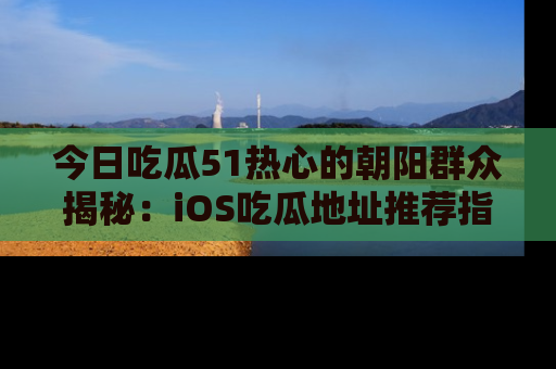 今日吃瓜51热心的朝阳群众揭秘：iOS吃瓜地址推荐指南！