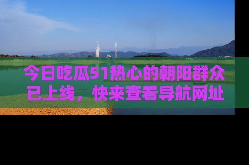 今日吃瓜51热心的朝阳群众已上线，快来查看导航网址，获取最新吃瓜资讯！