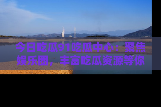 今日吃瓜91吃瓜中心：聚焦娱乐圈，丰富吃瓜资源等你解锁