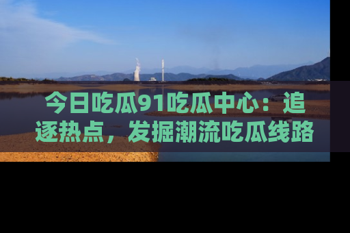 今日吃瓜91吃瓜中心：追逐热点，发掘潮流吃瓜线路！