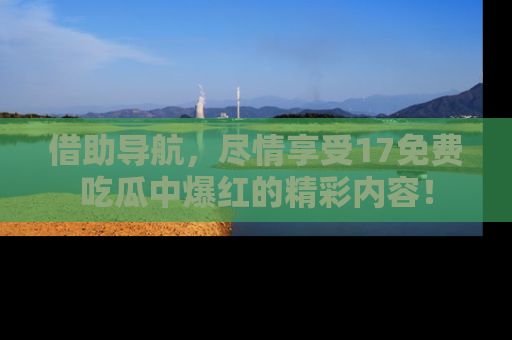 借助导航，尽情享受17免费吃瓜中爆红的精彩内容！
