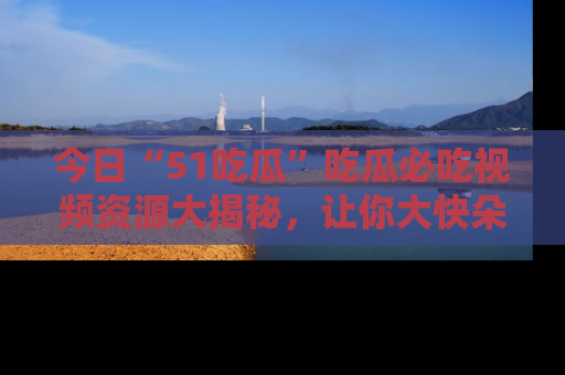 今日“51吃瓜”吃瓜必吃视频资源大揭秘，让你大快朵颐不停口！