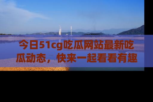 今日51cg吃瓜网站最新吃瓜动态，快来一起看看有趣的事情！