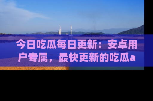 今日吃瓜每日更新：安卓用户专属，最快更新的吃瓜app值得拥有。
