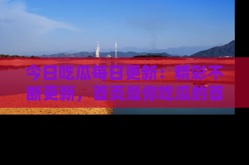 今日吃瓜每日更新：精彩不断更新，首页是你吃瓜的首选！