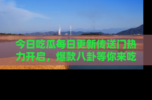 今日吃瓜每日更新传送门热力开启，爆款八卦等你来吃瓜